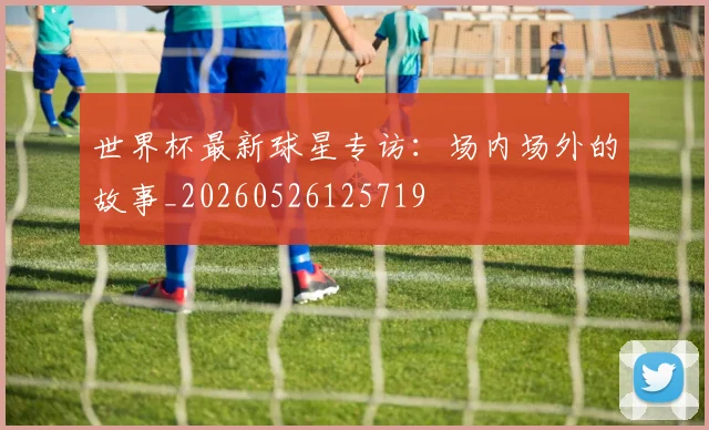 世界杯最新球星专访:场内场外的故事_20260526125719