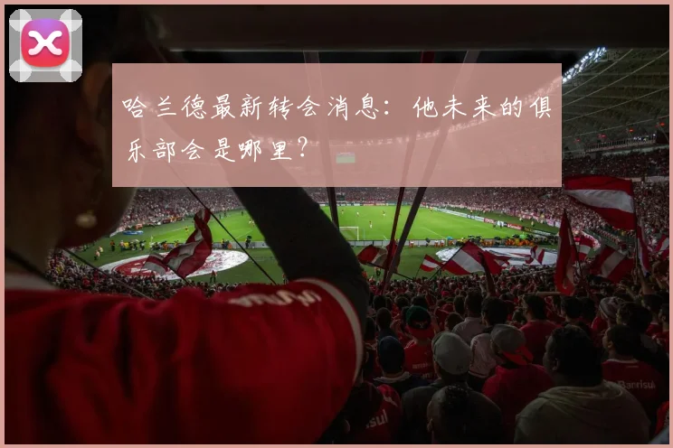 哈兰德最新转会消息：他未来的俱乐部会是哪里？