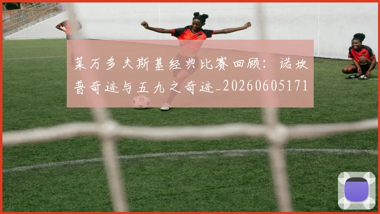 莱万多夫斯基经典比赛回顾:诺坎普奇迹与五九之奇迹_20260605171410
