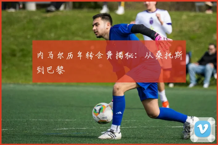 内马尔历年转会费揭秘:从桑托斯到巴黎