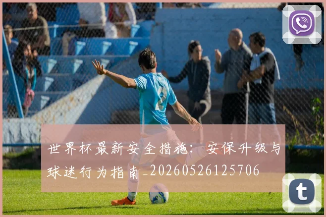 世界杯最新安全措施：安保升级与球迷行为指南_20260526125706