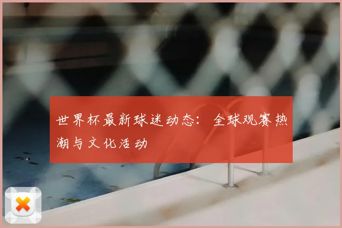 世界杯最新球迷动态:全球观赛热潮与文化活动
