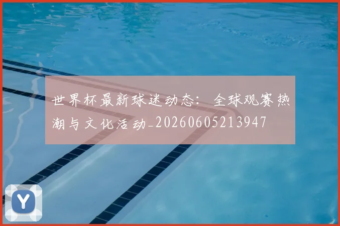 世界杯最新球迷动态:全球观赛热潮与文化活动_20260605213947