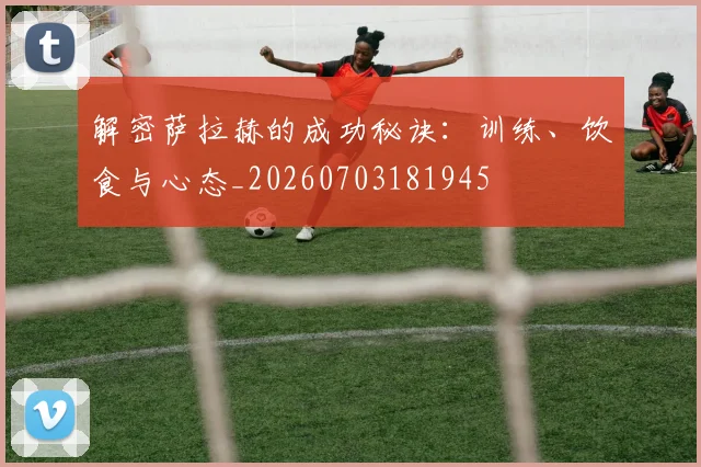 解密萨拉赫的成功秘诀：训练、饮食与心态_20260703181945