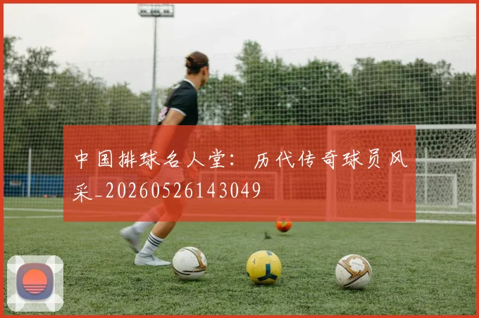 中国排球名人堂：历代传奇球员风采_20260526143049