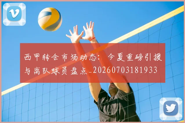 西甲转会市场动态：今夏重磅引援与离队球员盘点_20260703181933