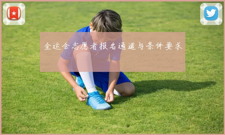全运会志愿者报名通道与条件要求