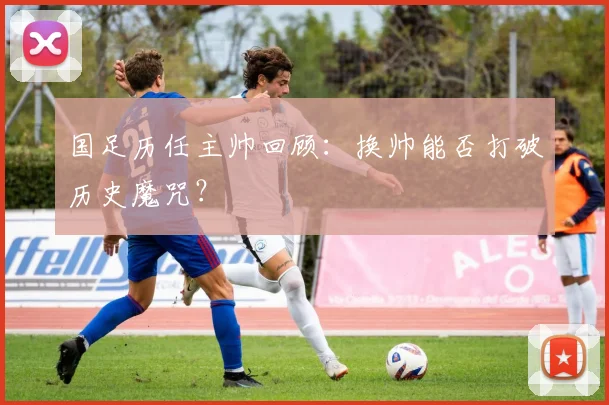 国足历任主帅回顾：换帅能否打破历史魔咒？
