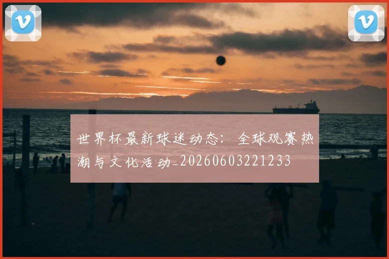 世界杯最新球迷动态:全球观赛热潮与文化活动_20260603221233