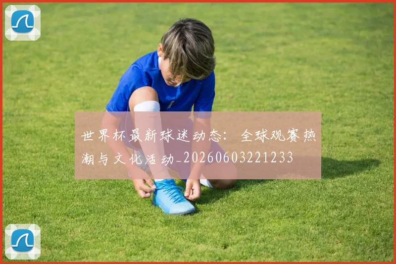 世界杯最新球迷动态:全球观赛热潮与文化活动_20260603221233
