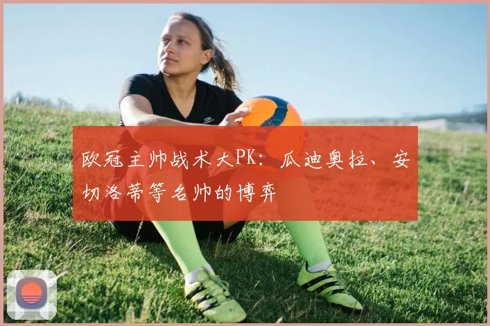 欧冠主帅战术大PK：瓜迪奥拉、安切洛蒂等名帅的博弈