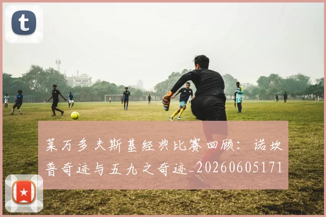 莱万多夫斯基经典比赛回顾:诺坎普奇迹与五九之奇迹_20260605171410
