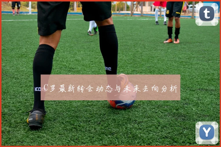 C罗最新转会动态与未来去向分析