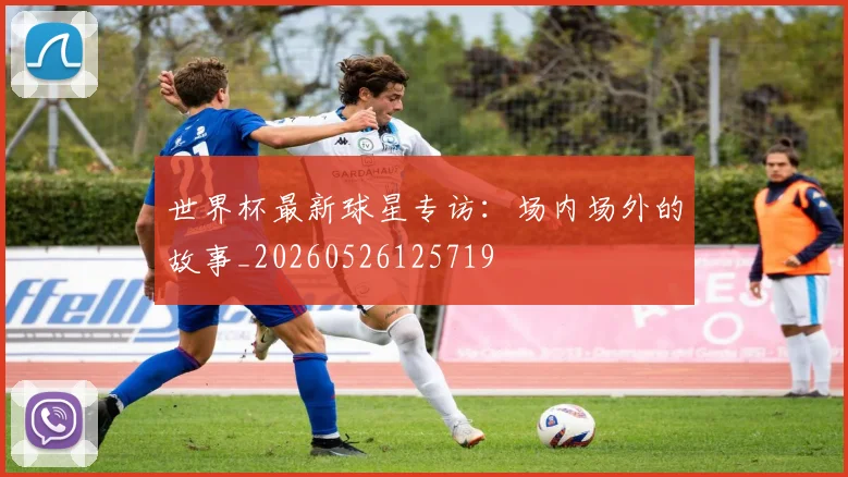 世界杯最新球星专访:场内场外的故事_20260526125719