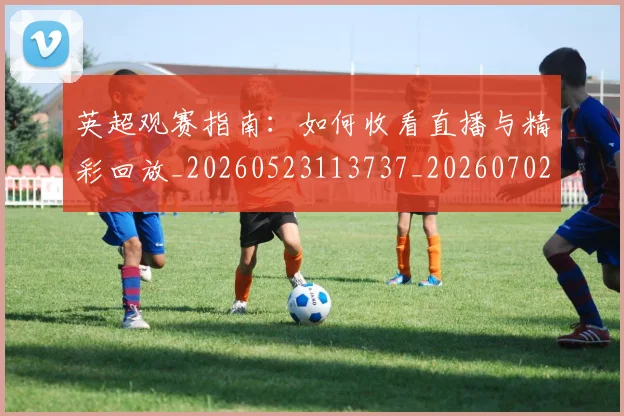 英超观赛指南：如何收看直播与精彩回放_20260523113737_20260702174520